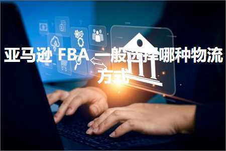 跨境电商知识:亚马逊FBA一般选择哪种物流方式