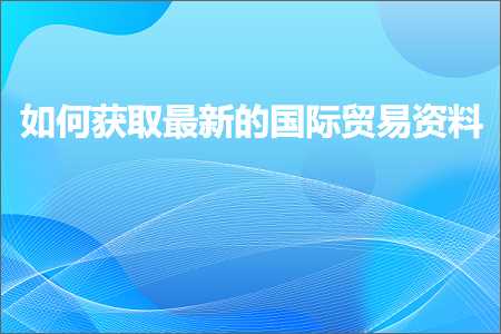 跨境电商知识:如何获取最新的国际贸易资料